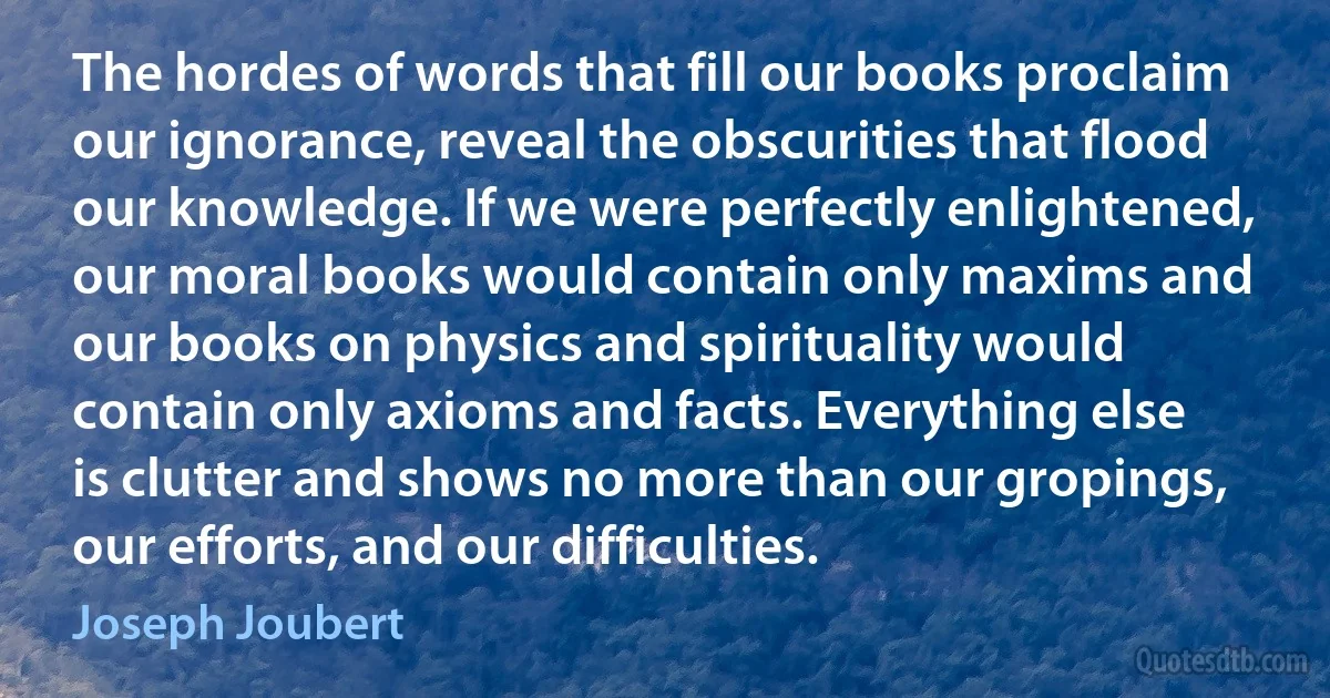 The hordes of words that fill our books proclaim our ignorance, reveal the obscurities that flood our knowledge. If we were perfectly enlightened, our moral books would contain only maxims and our books on physics and spirituality would contain only axioms and facts. Everything else is clutter and shows no more than our gropings, our efforts, and our difficulties. (Joseph Joubert)