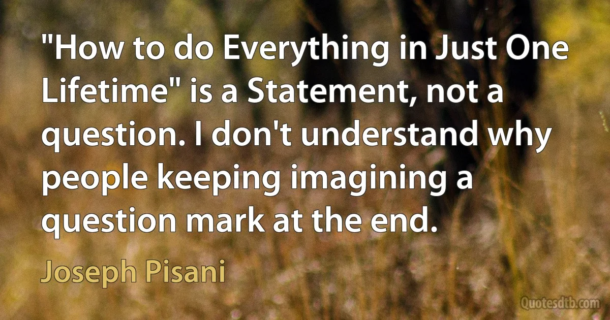 "How to do Everything in Just One Lifetime" is a Statement, not a question. I don't understand why people keeping imagining a question mark at the end. (Joseph Pisani)