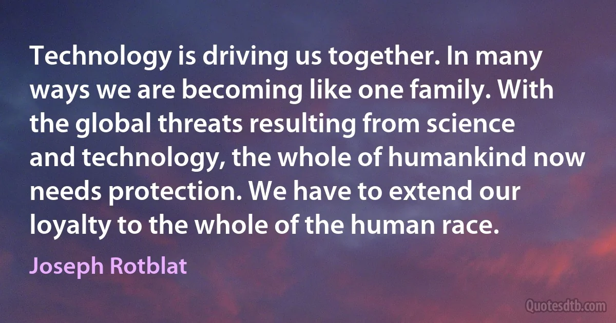 Technology is driving us together. In many ways we are becoming like one family. With the global threats resulting from science and technology, the whole of humankind now needs protection. We have to extend our loyalty to the whole of the human race. (Joseph Rotblat)