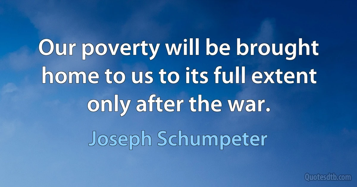 Our poverty will be brought home to us to its full extent only after the war. (Joseph Schumpeter)