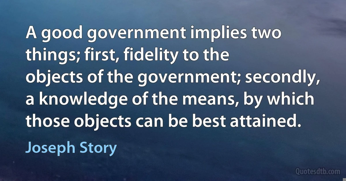 A good government implies two things; first, fidelity to the objects of the government; secondly, a knowledge of the means, by which those objects can be best attained. (Joseph Story)