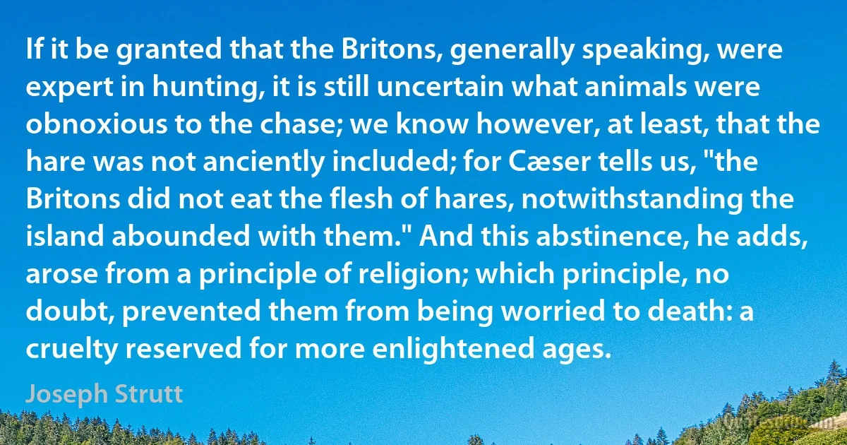 If it be granted that the Britons, generally speaking, were expert in hunting, it is still uncertain what animals were obnoxious to the chase; we know however, at least, that the hare was not anciently included; for Cæser tells us, "the Britons did not eat the flesh of hares, notwithstanding the island abounded with them." And this abstinence, he adds, arose from a principle of religion; which principle, no doubt, prevented them from being worried to death: a cruelty reserved for more enlightened ages. (Joseph Strutt)