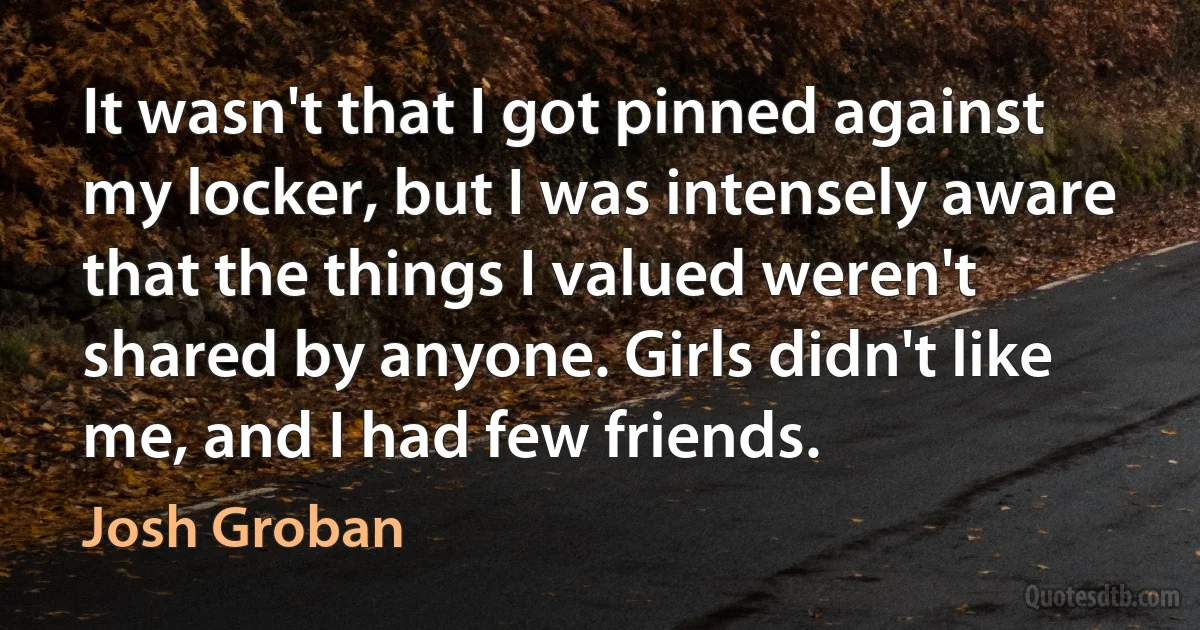 It wasn't that I got pinned against my locker, but I was intensely aware that the things I valued weren't shared by anyone. Girls didn't like me, and I had few friends. (Josh Groban)