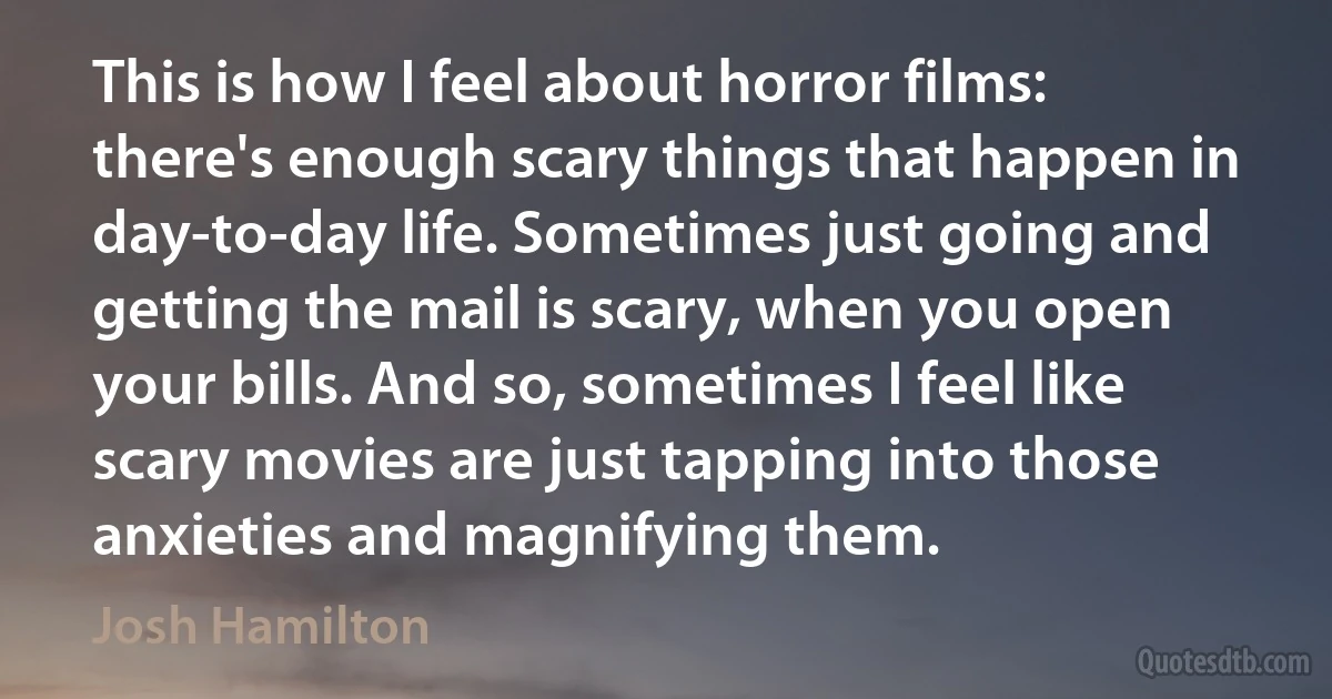 This is how I feel about horror films: there's enough scary things that happen in day-to-day life. Sometimes just going and getting the mail is scary, when you open your bills. And so, sometimes I feel like scary movies are just tapping into those anxieties and magnifying them. (Josh Hamilton)