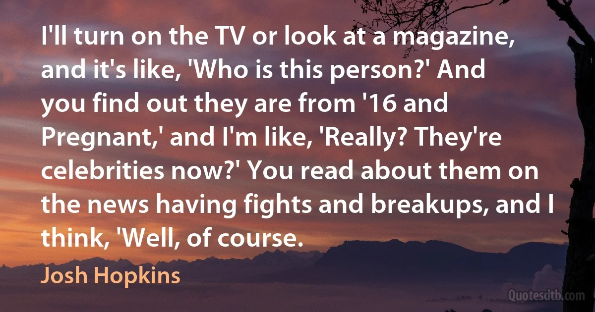 I'll turn on the TV or look at a magazine, and it's like, 'Who is this person?' And you find out they are from '16 and Pregnant,' and I'm like, 'Really? They're celebrities now?' You read about them on the news having fights and breakups, and I think, 'Well, of course. (Josh Hopkins)