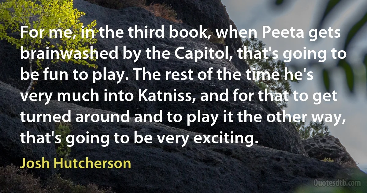 For me, in the third book, when Peeta gets brainwashed by the Capitol, that's going to be fun to play. The rest of the time he's very much into Katniss, and for that to get turned around and to play it the other way, that's going to be very exciting. (Josh Hutcherson)