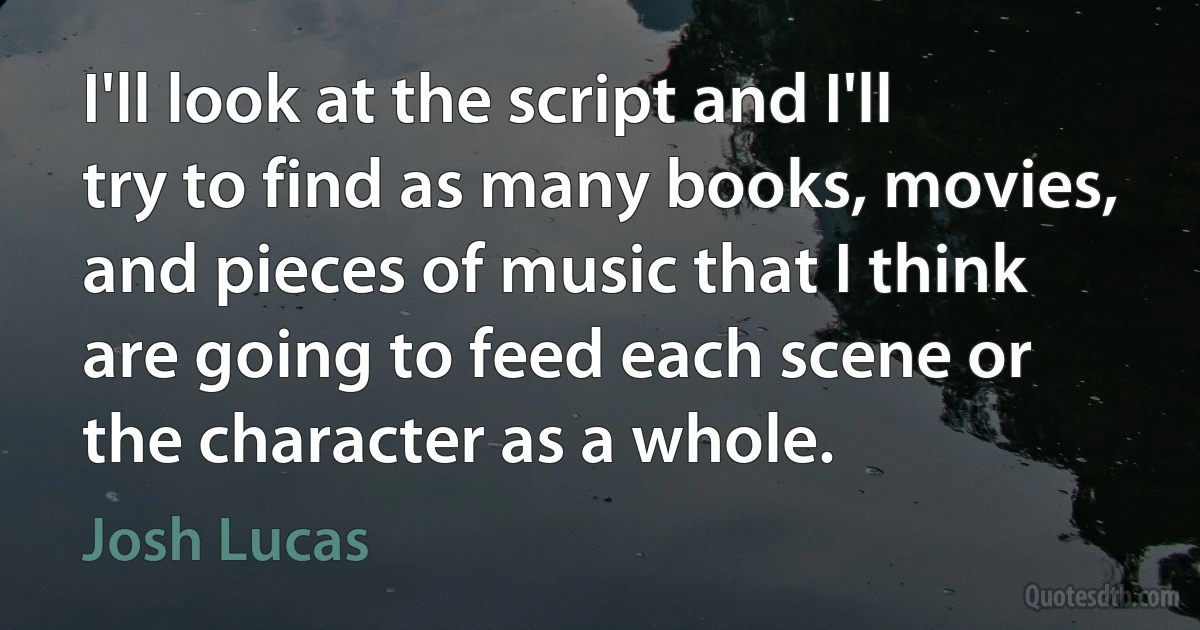 I'll look at the script and I'll try to find as many books, movies, and pieces of music that I think are going to feed each scene or the character as a whole. (Josh Lucas)