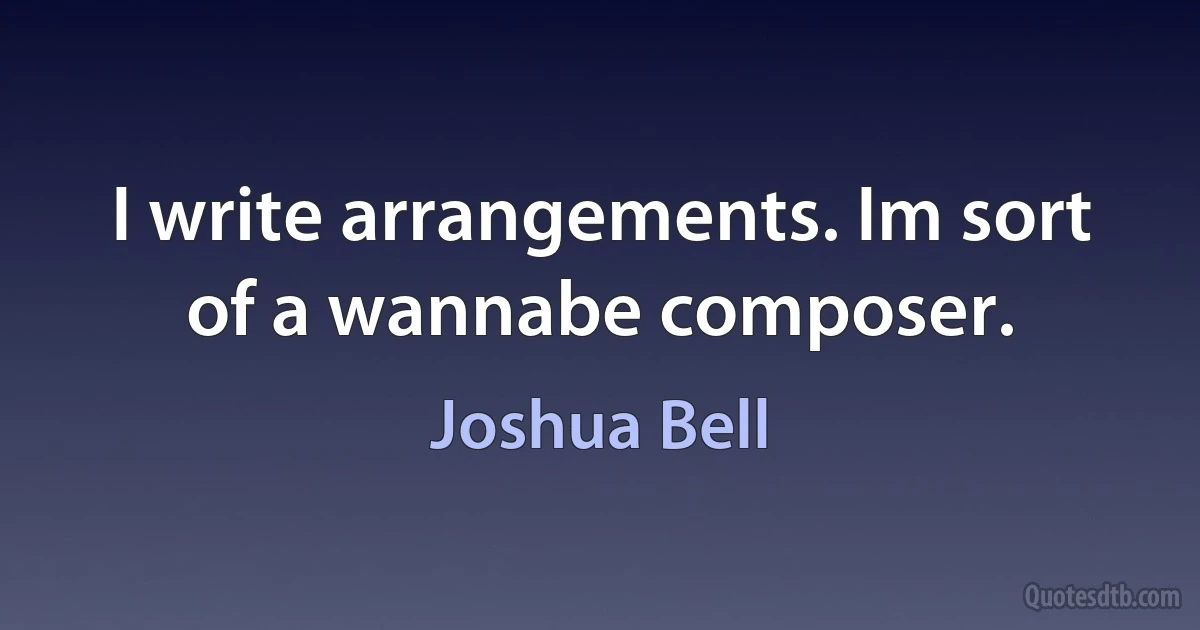 I write arrangements. Im sort of a wannabe composer. (Joshua Bell)