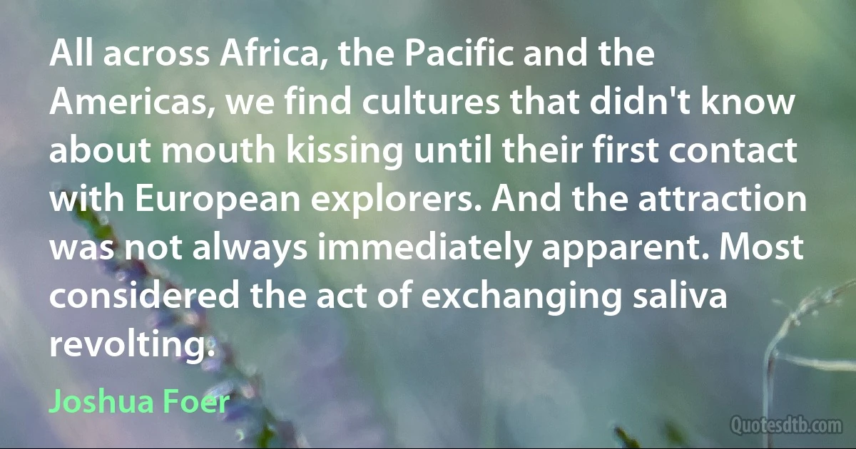 All across Africa, the Pacific and the Americas, we find cultures that didn't know about mouth kissing until their first contact with European explorers. And the attraction was not always immediately apparent. Most considered the act of exchanging saliva revolting. (Joshua Foer)