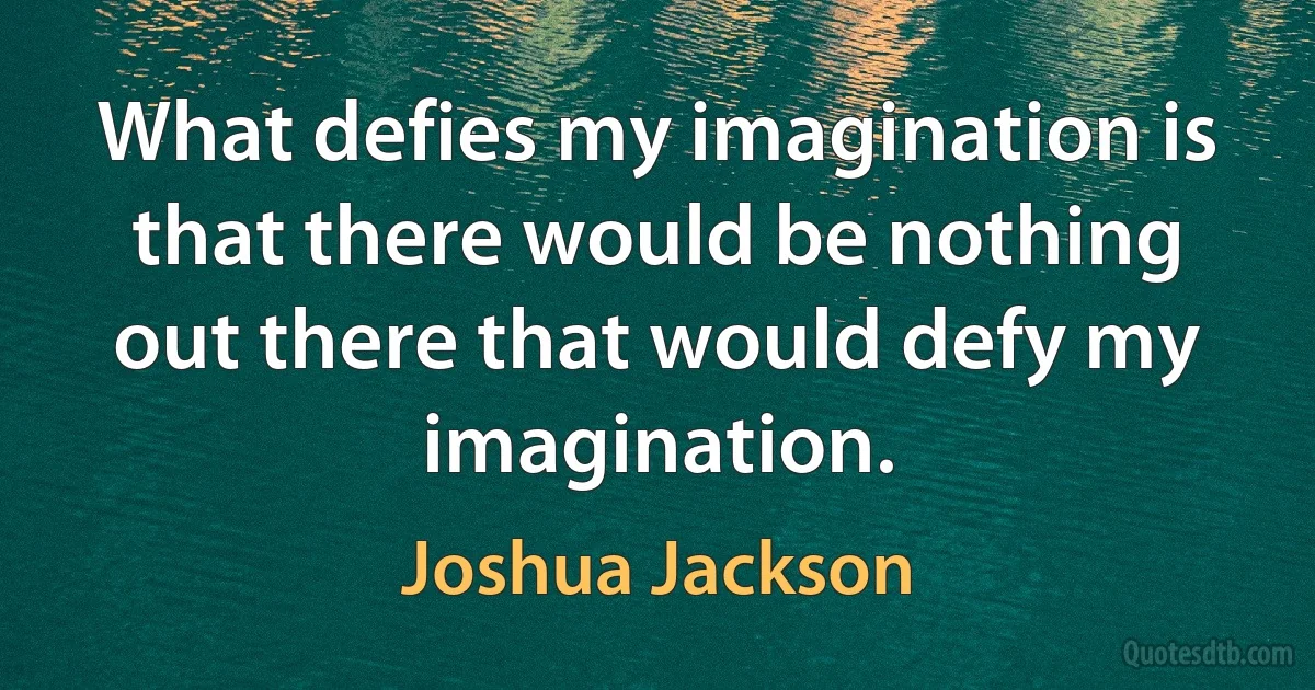 What defies my imagination is that there would be nothing out there that would defy my imagination. (Joshua Jackson)