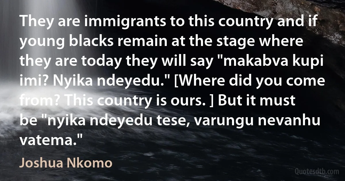 They are immigrants to this country and if young blacks remain at the stage where they are today they will say "makabva kupi imi? Nyika ndeyedu." [Where did you come from? This country is ours. ] But it must be "nyika ndeyedu tese, varungu nevanhu vatema." (Joshua Nkomo)