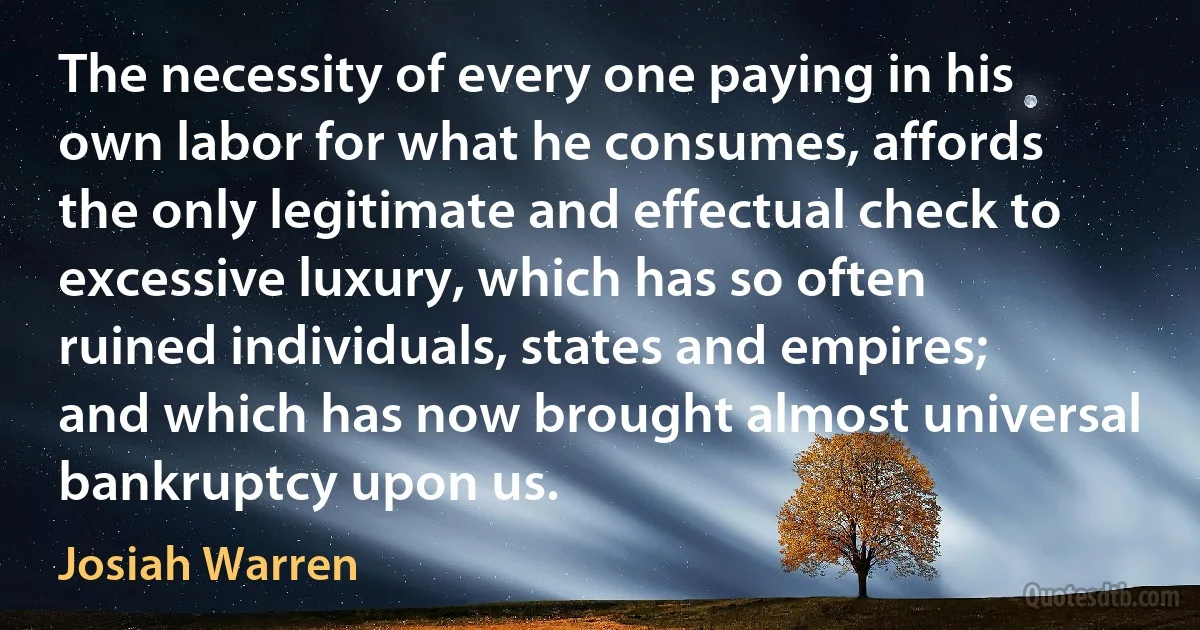 The necessity of every one paying in his own labor for what he consumes, affords the only legitimate and effectual check to excessive luxury, which has so often ruined individuals, states and empires; and which has now brought almost universal bankruptcy upon us. (Josiah Warren)