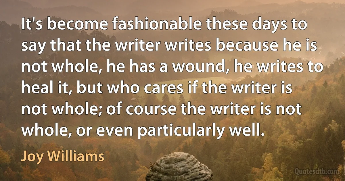 It's become fashionable these days to say that the writer writes because he is not whole, he has a wound, he writes to heal it, but who cares if the writer is not whole; of course the writer is not whole, or even particularly well. (Joy Williams)