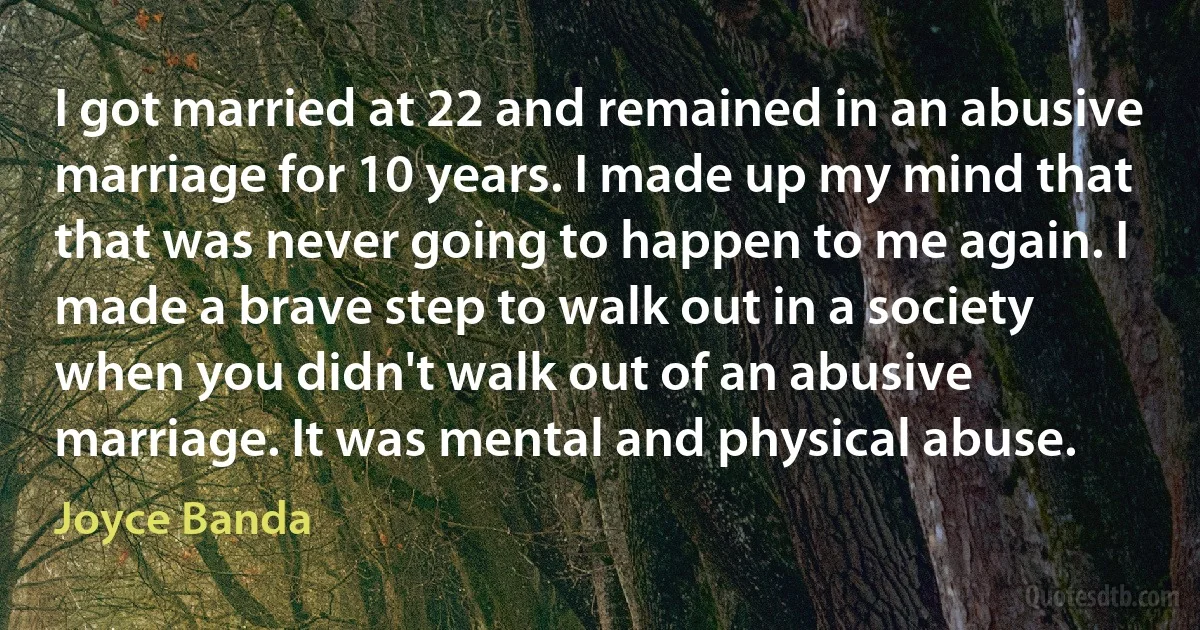 I got married at 22 and remained in an abusive marriage for 10 years. I made up my mind that that was never going to happen to me again. I made a brave step to walk out in a society when you didn't walk out of an abusive marriage. It was mental and physical abuse. (Joyce Banda)