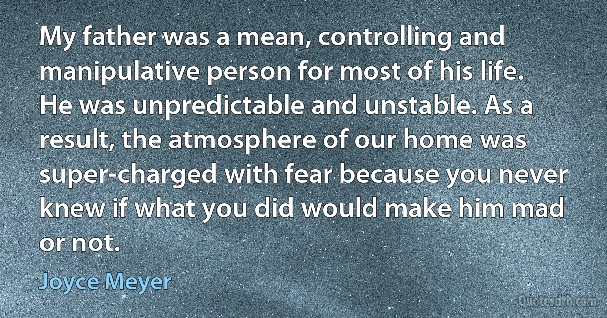 My father was a mean, controlling and manipulative person for most of his life. He was unpredictable and unstable. As a result, the atmosphere of our home was super-charged with fear because you never knew if what you did would make him mad or not. (Joyce Meyer)