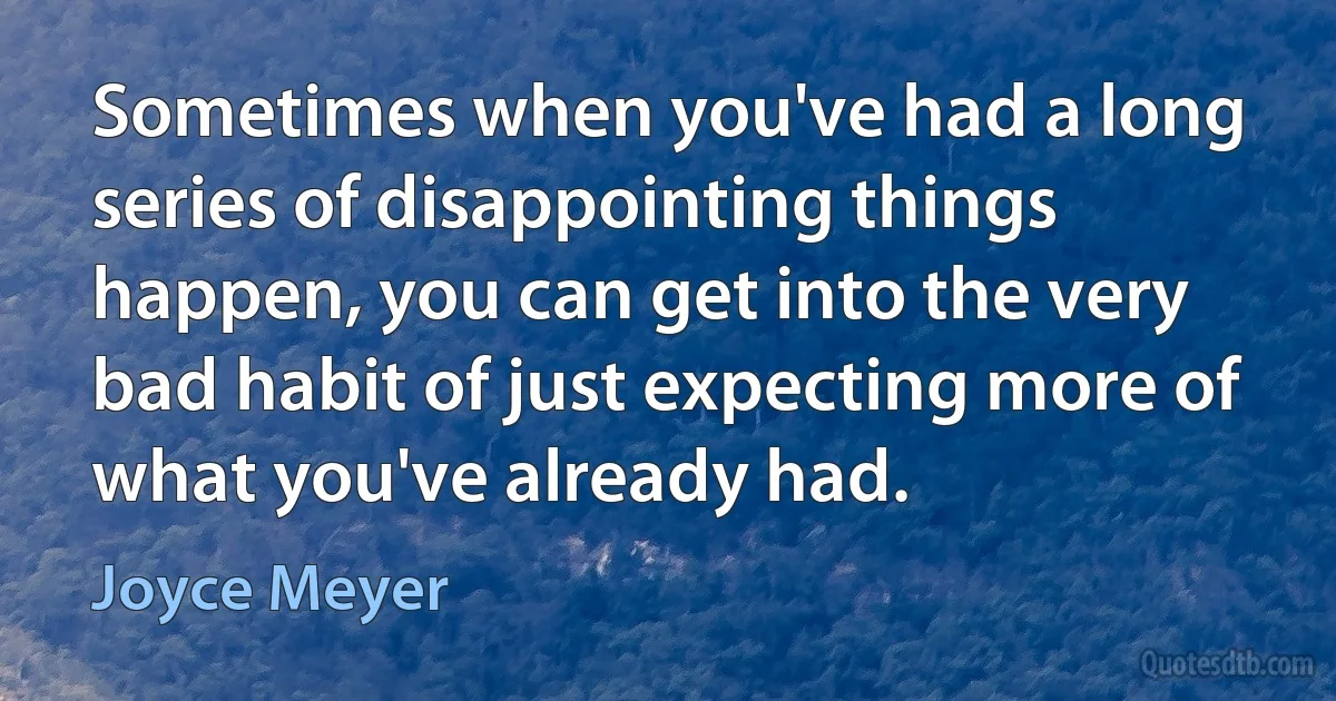 Sometimes when you've had a long series of disappointing things happen, you can get into the very bad habit of just expecting more of what you've already had. (Joyce Meyer)