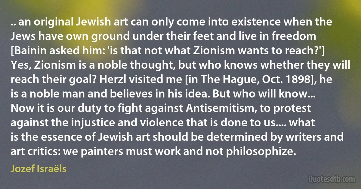 .. an original Jewish art can only come into existence when the Jews have own ground under their feet and live in freedom [Bainin asked him: 'is that not what Zionism wants to reach?'] Yes, Zionism is a noble thought, but who knows whether they will reach their goal? Herzl visited me [in The Hague, Oct. 1898], he is a noble man and believes in his idea. But who will know... Now it is our duty to fight against Antisemitism, to protest against the injustice and violence that is done to us.... what is the essence of Jewish art should be determined by writers and art critics: we painters must work and not philosophize. (Jozef Israëls)