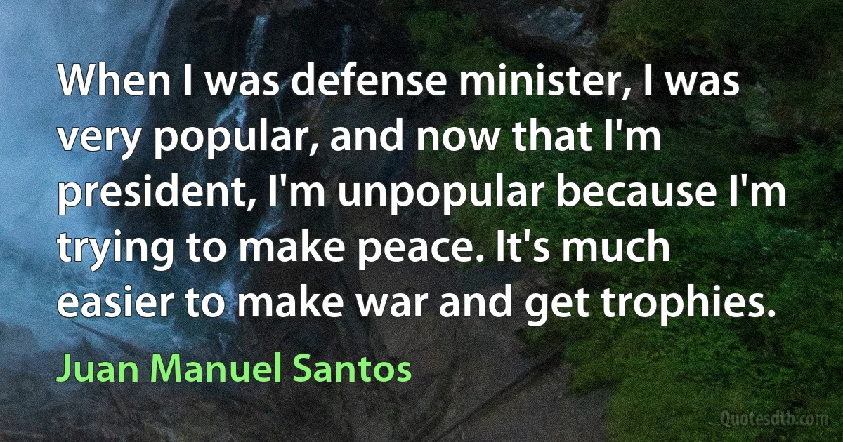 When I was defense minister, I was very popular, and now that I'm president, I'm unpopular because I'm trying to make peace. It's much easier to make war and get trophies. (Juan Manuel Santos)