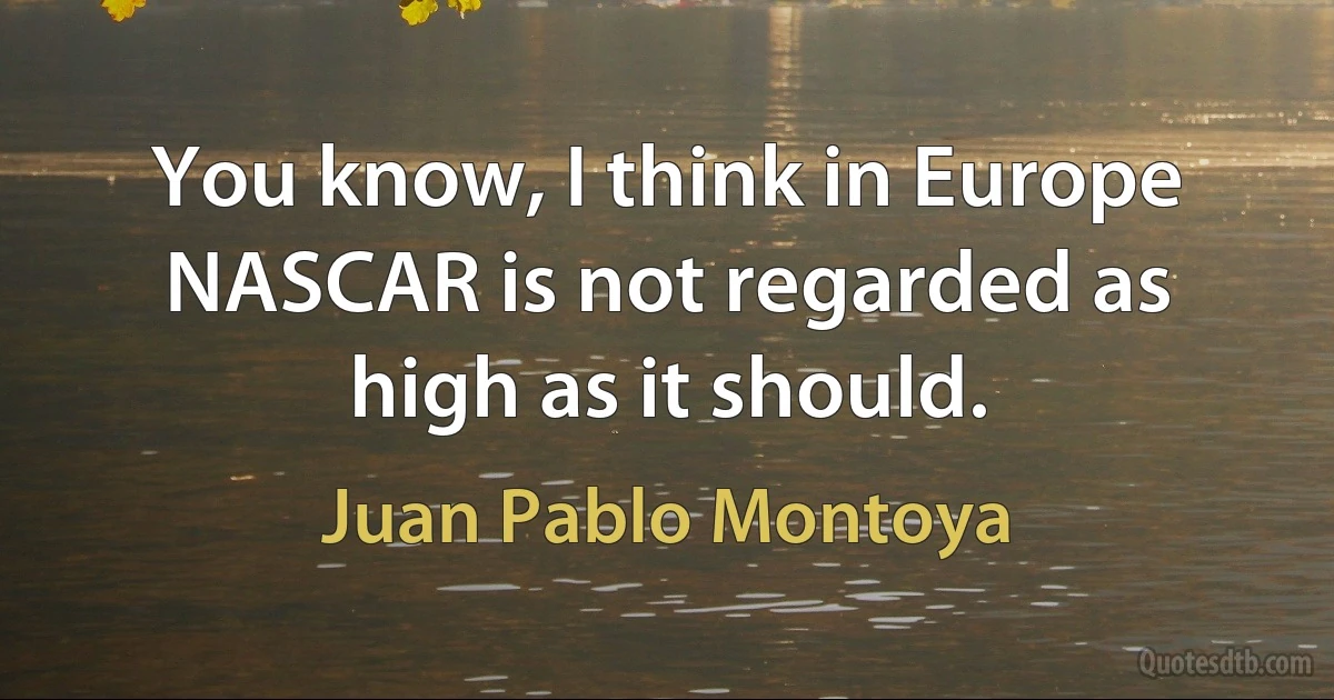 You know, I think in Europe NASCAR is not regarded as high as it should. (Juan Pablo Montoya)