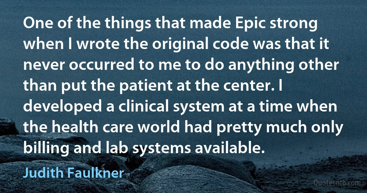 One of the things that made Epic strong when I wrote the original code was that it never occurred to me to do anything other than put the patient at the center. I developed a clinical system at a time when the health care world had pretty much only billing and lab systems available. (Judith Faulkner)