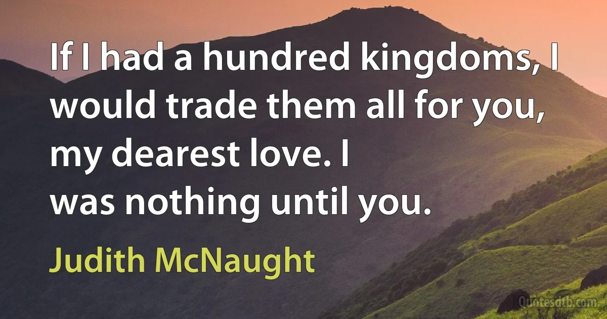 If I had a hundred kingdoms, I would trade them all for you, my dearest love. I
was nothing until you. (Judith McNaught)