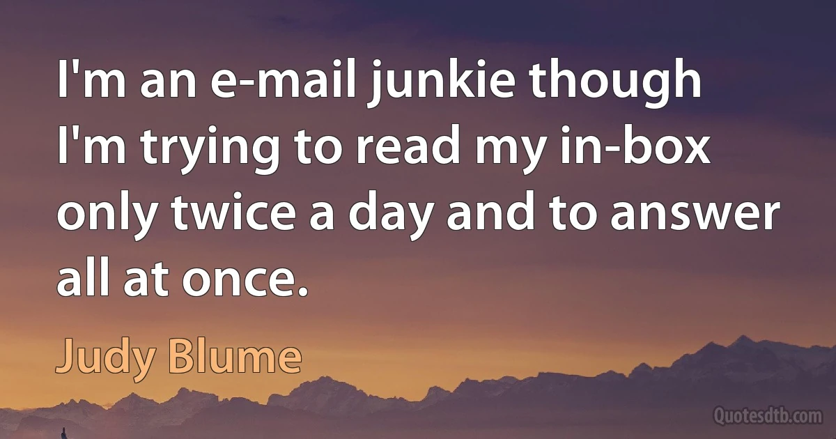 I'm an e-mail junkie though I'm trying to read my in-box only twice a day and to answer all at once. (Judy Blume)