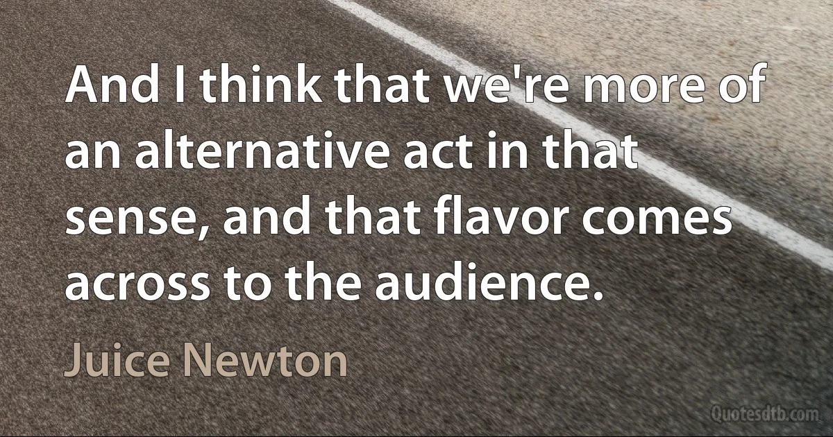 And I think that we're more of an alternative act in that sense, and that flavor comes across to the audience. (Juice Newton)