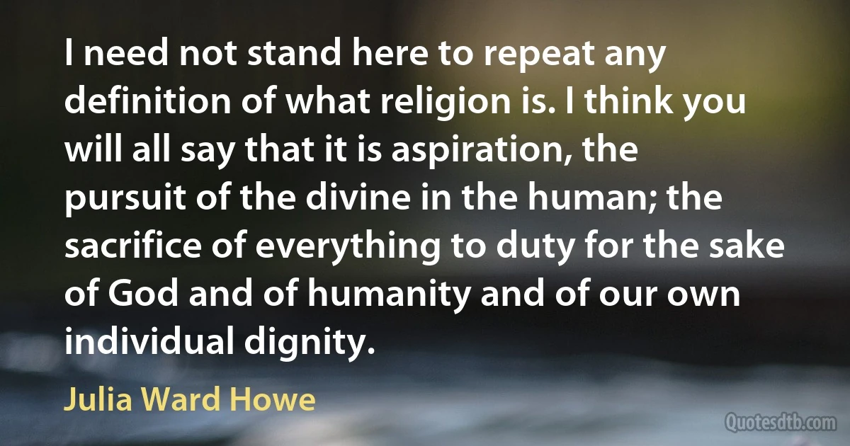 I need not stand here to repeat any definition of what religion is. I think you will all say that it is aspiration, the pursuit of the divine in the human; the sacrifice of everything to duty for the sake of God and of humanity and of our own individual dignity. (Julia Ward Howe)