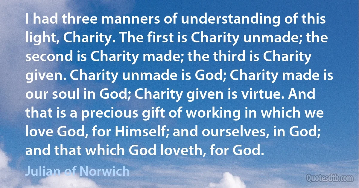 I had three manners of understanding of this light, Charity. The first is Charity unmade; the second is Charity made; the third is Charity given. Charity unmade is God; Charity made is our soul in God; Charity given is virtue. And that is a precious gift of working in which we love God, for Himself; and ourselves, in God; and that which God loveth, for God. (Julian of Norwich)