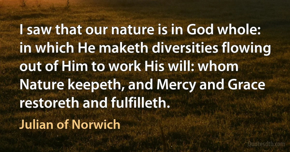 I saw that our nature is in God whole: in which He maketh diversities flowing out of Him to work His will: whom Nature keepeth, and Mercy and Grace restoreth and fulfilleth. (Julian of Norwich)