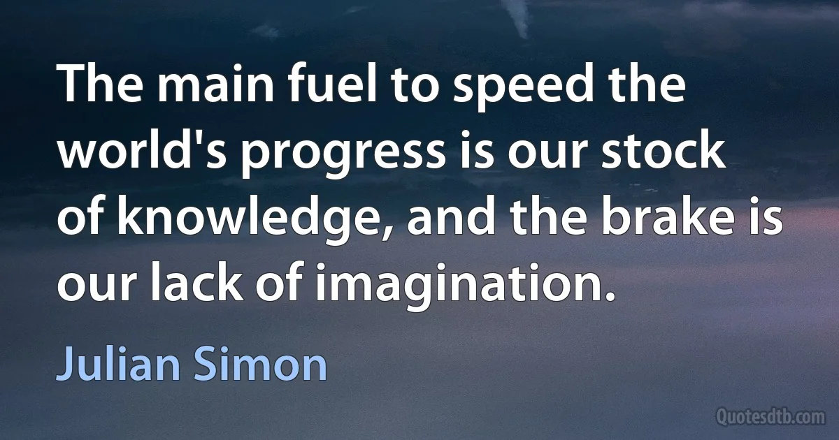 The main fuel to speed the world's progress is our stock of knowledge, and the brake is our lack of imagination. (Julian Simon)