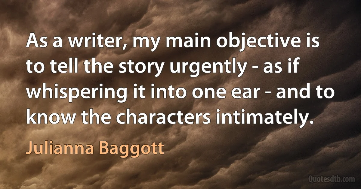 As a writer, my main objective is to tell the story urgently - as if whispering it into one ear - and to know the characters intimately. (Julianna Baggott)