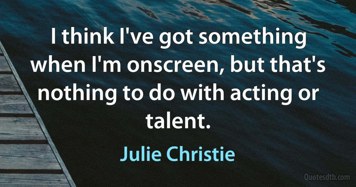 I think I've got something when I'm onscreen, but that's nothing to do with acting or talent. (Julie Christie)