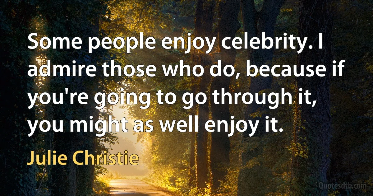 Some people enjoy celebrity. I admire those who do, because if you're going to go through it, you might as well enjoy it. (Julie Christie)