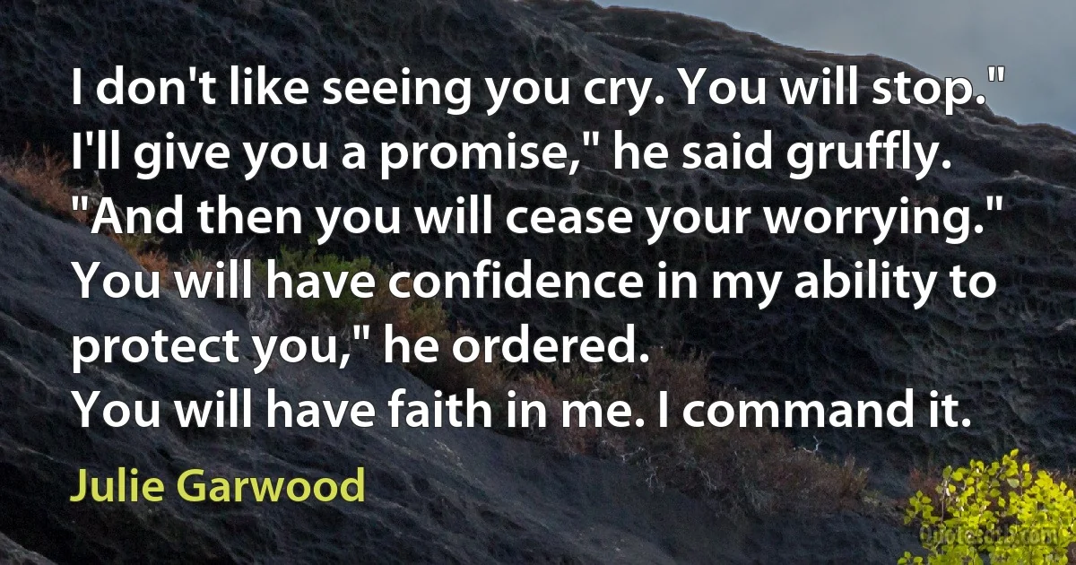 I don't like seeing you cry. You will stop."
I'll give you a promise," he said gruffly. "And then you will cease your worrying."
You will have confidence in my ability to protect you," he ordered.
You will have faith in me. I command it. (Julie Garwood)