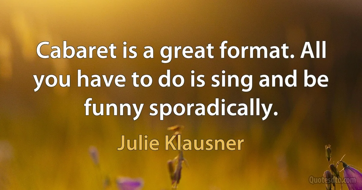 Cabaret is a great format. All you have to do is sing and be funny sporadically. (Julie Klausner)