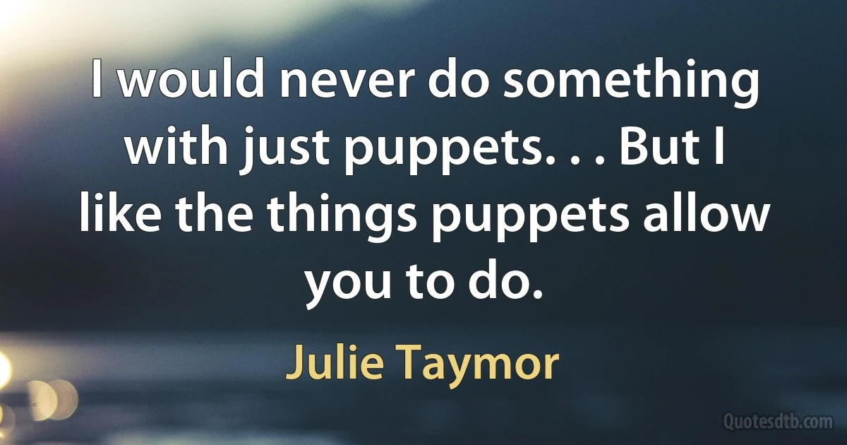 I would never do something with just puppets. . . But I like the things puppets allow you to do. (Julie Taymor)