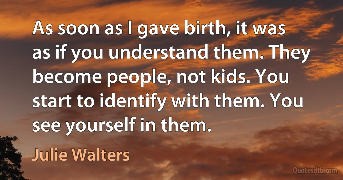 As soon as I gave birth, it was as if you understand them. They become people, not kids. You start to identify with them. You see yourself in them. (Julie Walters)