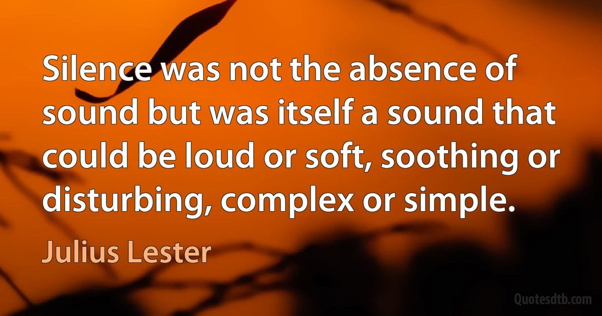 Silence was not the absence of sound but was itself a sound that could be loud or soft, soothing or disturbing, complex or simple. (Julius Lester)