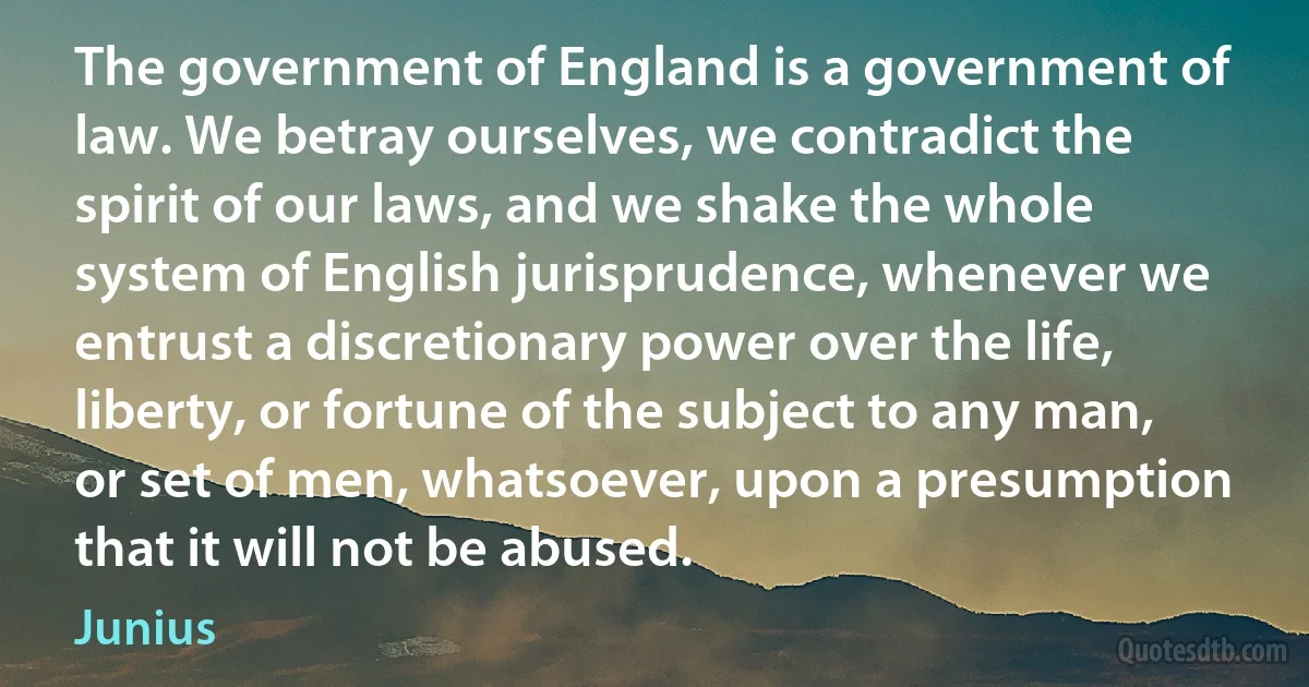 The government of England is a government of law. We betray ourselves, we contradict the spirit of our laws, and we shake the whole system of English jurisprudence, whenever we entrust a discretionary power over the life, liberty, or fortune of the subject to any man, or set of men, whatsoever, upon a presumption that it will not be abused. (Junius)