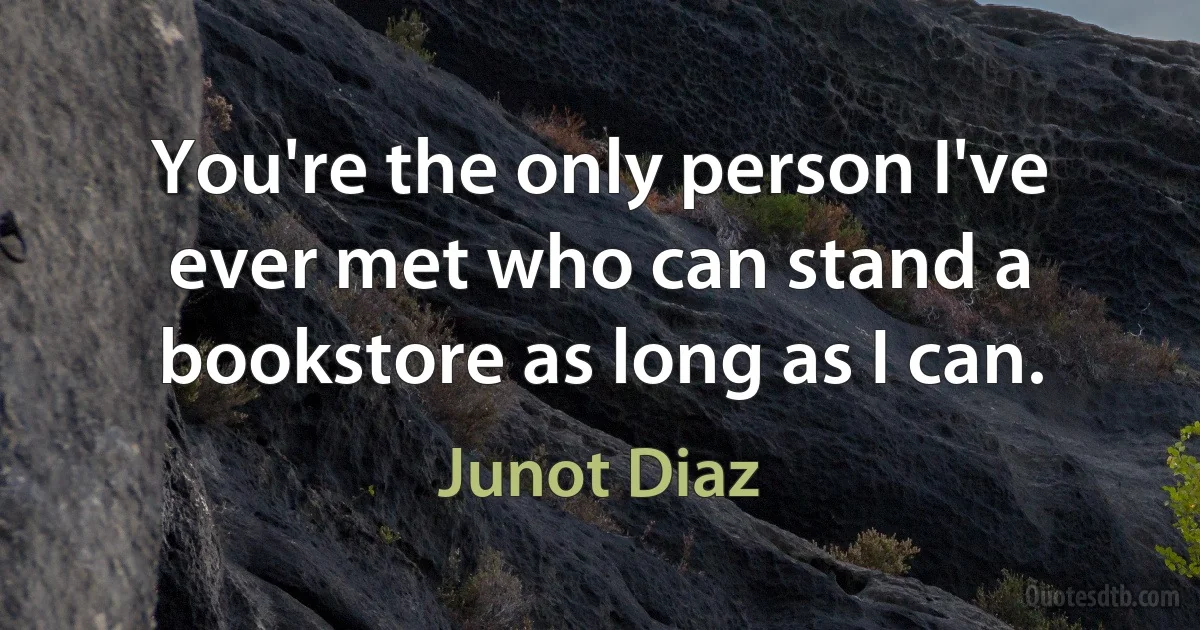 You're the only person I've ever met who can stand a bookstore as long as I can. (Junot Diaz)