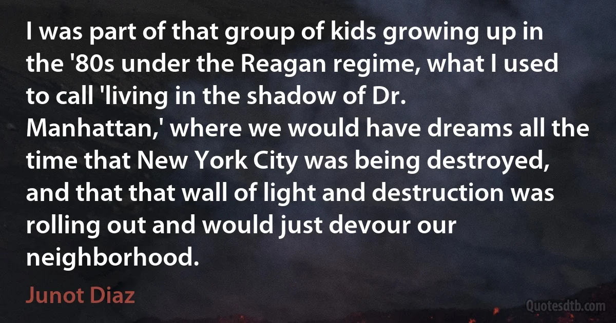 I was part of that group of kids growing up in the '80s under the Reagan regime, what I used to call 'living in the shadow of Dr. Manhattan,' where we would have dreams all the time that New York City was being destroyed, and that that wall of light and destruction was rolling out and would just devour our neighborhood. (Junot Diaz)