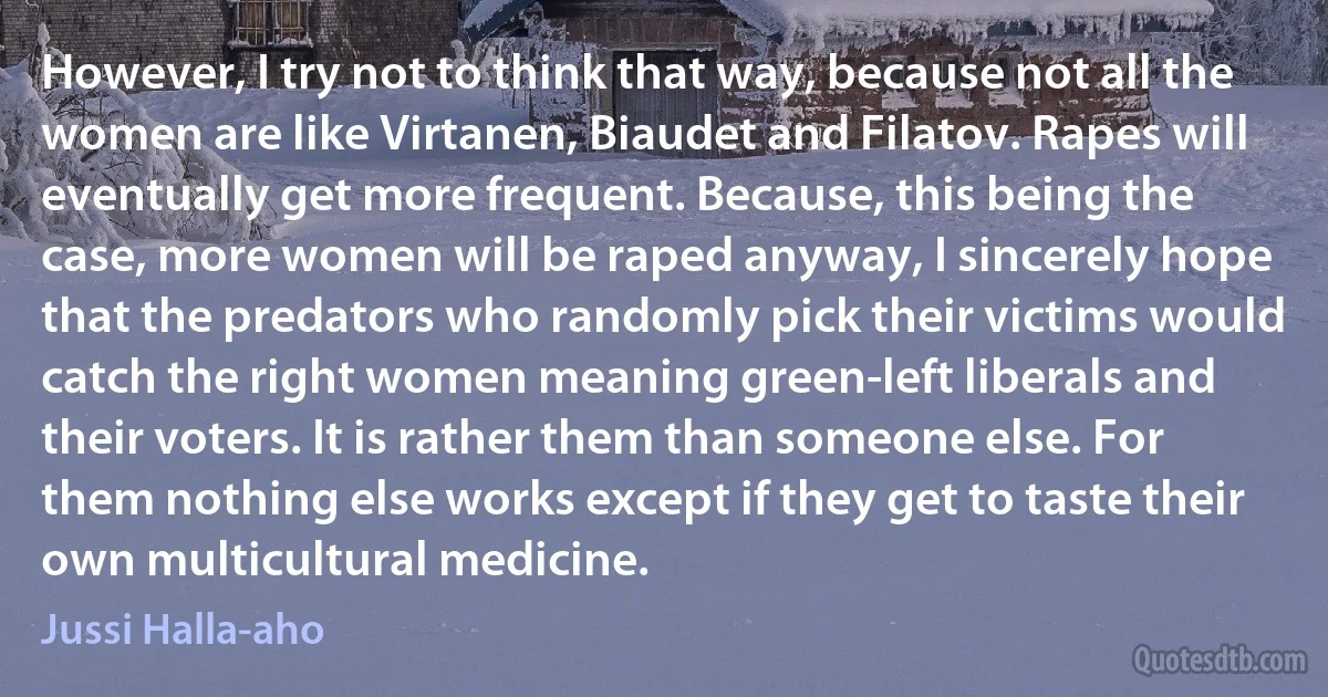 However, I try not to think that way, because not all the women are like Virtanen, Biaudet and Filatov. Rapes will eventually get more frequent. Because, this being the case, more women will be raped anyway, I sincerely hope that the predators who randomly pick their victims would catch the right women meaning green-left liberals and their voters. It is rather them than someone else. For them nothing else works except if they get to taste their own multicultural medicine. (Jussi Halla-aho)