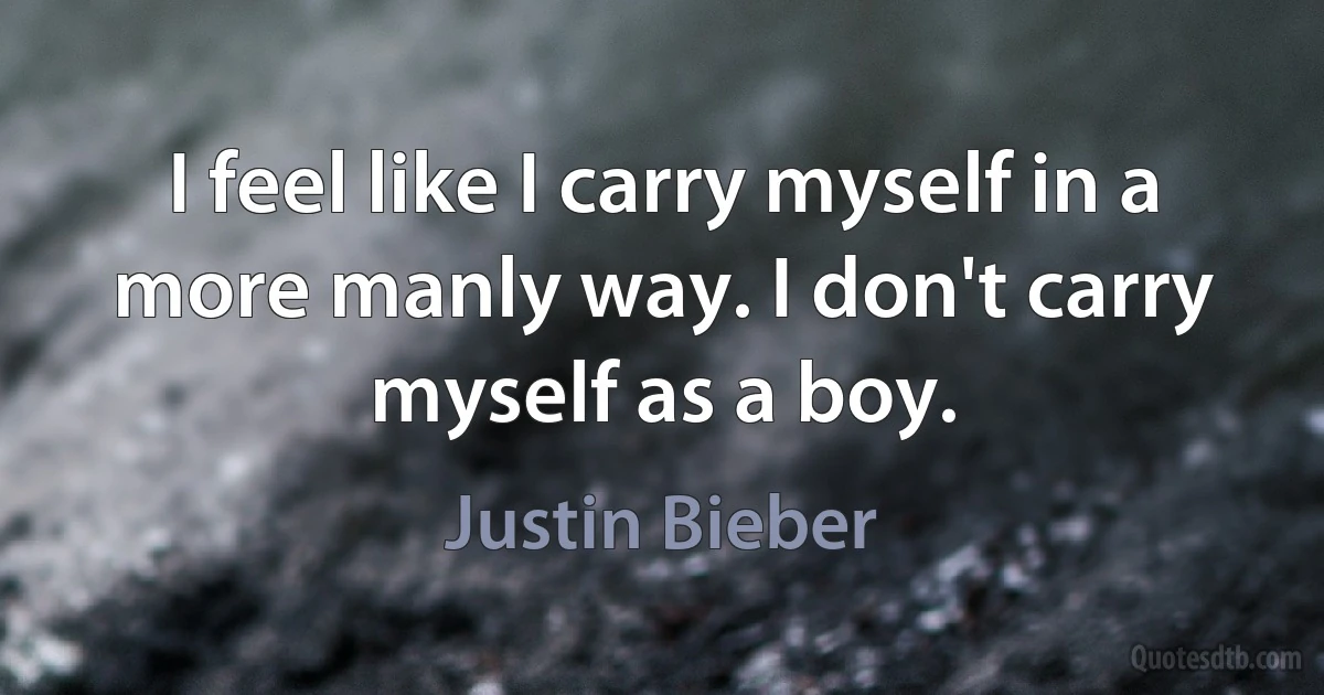 I feel like I carry myself in a more manly way. I don't carry myself as a boy. (Justin Bieber)