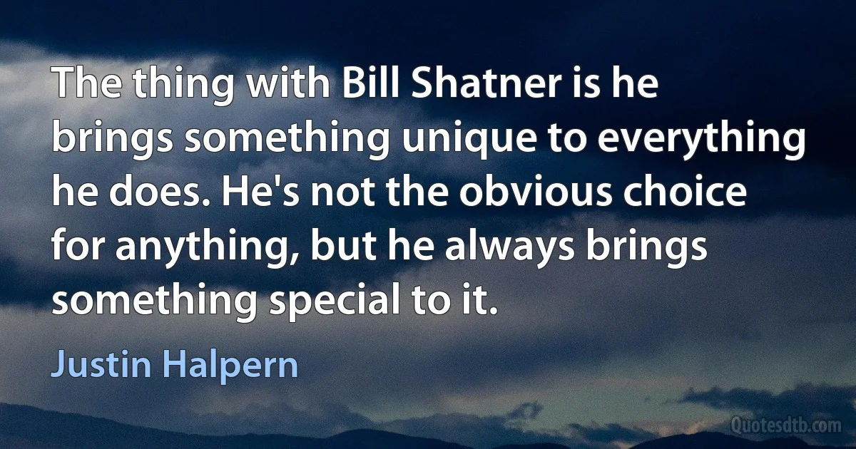 The thing with Bill Shatner is he brings something unique to everything he does. He's not the obvious choice for anything, but he always brings something special to it. (Justin Halpern)