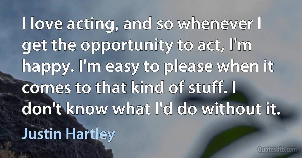 I love acting, and so whenever I get the opportunity to act, I'm happy. I'm easy to please when it comes to that kind of stuff. I don't know what I'd do without it. (Justin Hartley)