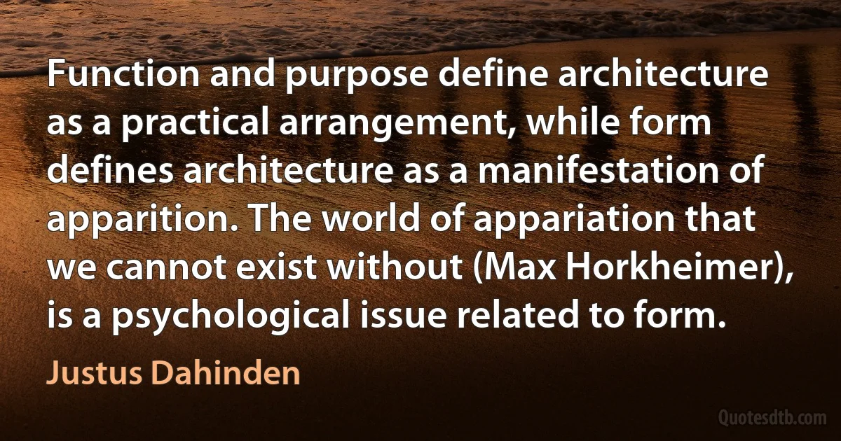 Function and purpose define architecture as a practical arrangement, while form defines architecture as a manifestation of apparition. The world of appariation that we cannot exist without (Max Horkheimer), is a psychological issue related to form. (Justus Dahinden)