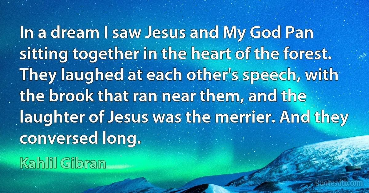 In a dream I saw Jesus and My God Pan sitting together in the heart of the forest.
They laughed at each other's speech, with the brook that ran near them, and the laughter of Jesus was the merrier. And they conversed long. (Kahlil Gibran)