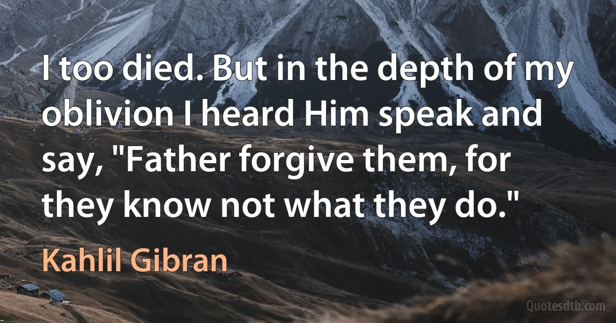 I too died. But in the depth of my oblivion I heard Him speak and say, "Father forgive them, for they know not what they do." (Kahlil Gibran)