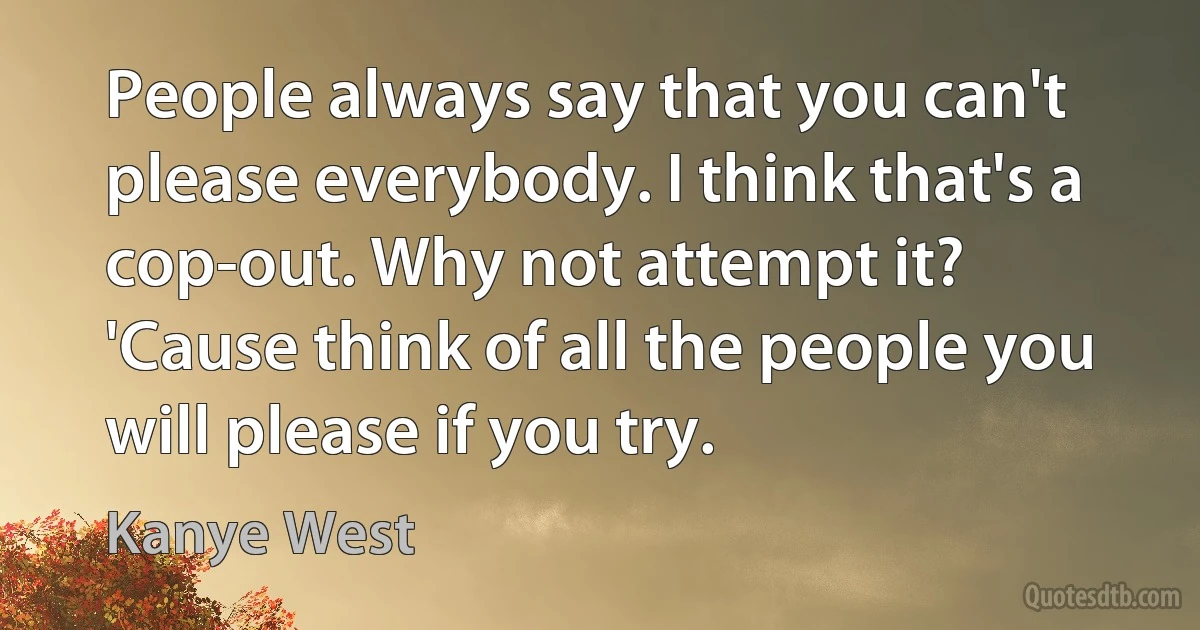 People always say that you can't please everybody. I think that's a cop-out. Why not attempt it? 'Cause think of all the people you will please if you try. (Kanye West)